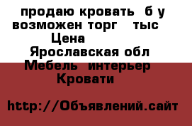 продаю кровать  б/у возможен торг 8 тыс  › Цена ­ 8 000 - Ярославская обл. Мебель, интерьер » Кровати   